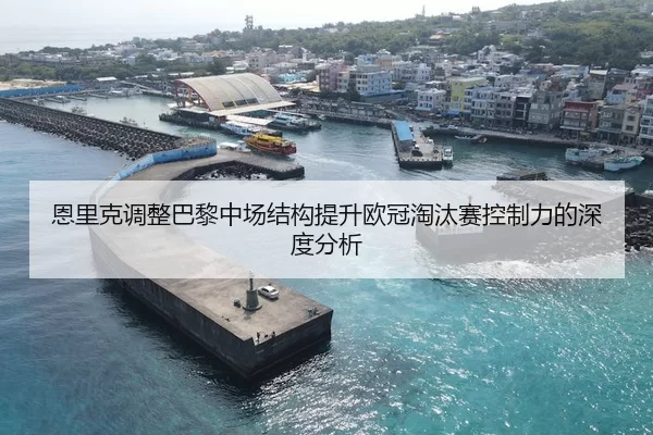 恩里克调整巴黎中场结构提升欧冠淘汰赛控制力的深度分析
