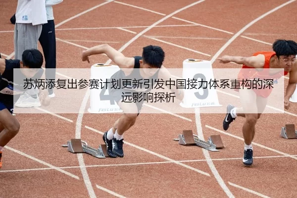 苏炳添复出参赛计划更新引发中国接力体系重构的深远影响探析