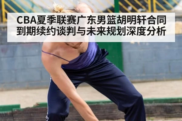 CBA夏季联赛广东男篮胡明轩合同到期续约谈判与未来规划深度分析