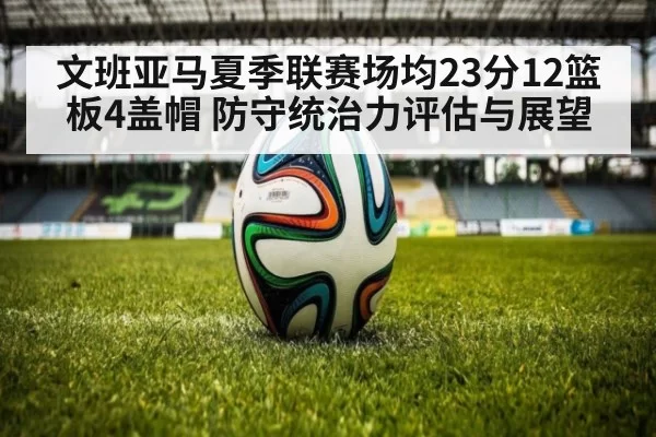 文班亚马夏季联赛场均23分12篮板4盖帽 防守统治力评估与展望