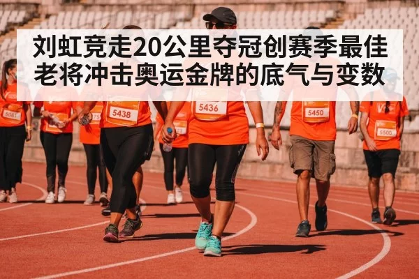 刘虹竞走20公里夺冠创赛季最佳 老将冲击奥运金牌的底气与变数