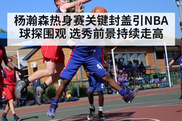杨瀚森热身赛关键封盖引NBA球探围观 选秀前景持续走高